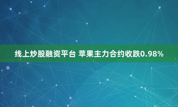 线上炒股融资平台 苹果主力合约收跌0.98%