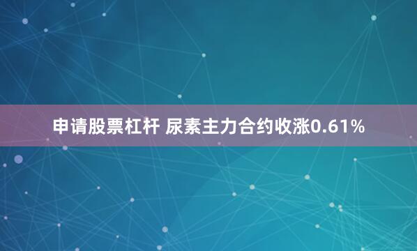 申请股票杠杆 尿素主力合约收涨0.61%