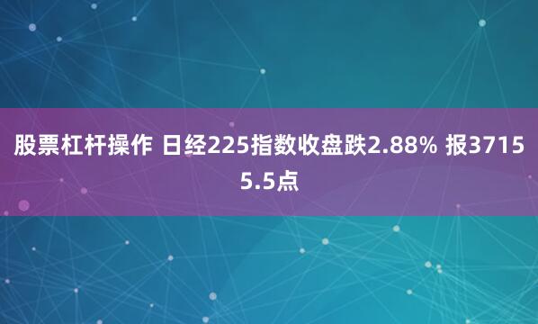 股票杠杆操作 日经225指数收盘跌2.88% 报37155.5点