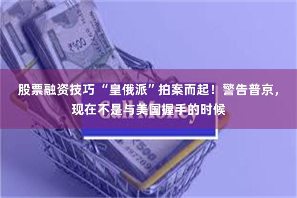 股票融资技巧 “皇俄派”拍案而起！警告普京，现在不是与美国握手的时候