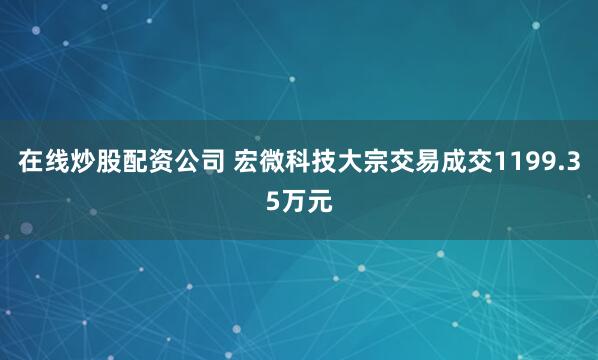 在线炒股配资公司 宏微科技大宗交易成交1199.35万元