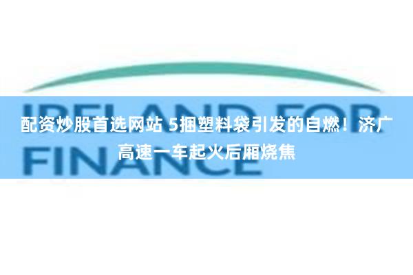 配资炒股首选网站 5捆塑料袋引发的自燃！济广高速一车起火后厢烧焦