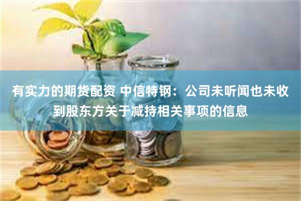 有实力的期货配资 中信特钢：公司未听闻也未收到股东方关于减持相关事项的信息